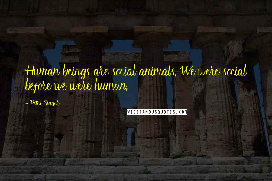 Peter Singer Quotes: Human beings are social animals. We were social before we were human.