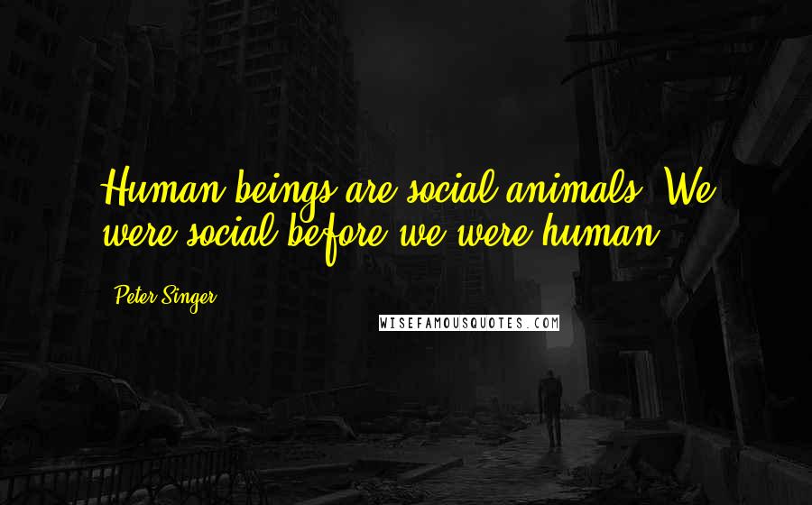 Peter Singer Quotes: Human beings are social animals. We were social before we were human.