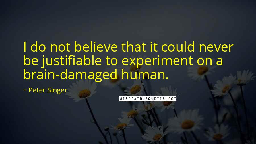 Peter Singer Quotes: I do not believe that it could never be justifiable to experiment on a brain-damaged human.