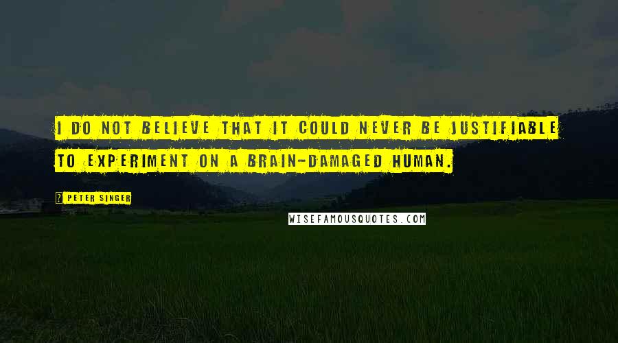 Peter Singer Quotes: I do not believe that it could never be justifiable to experiment on a brain-damaged human.