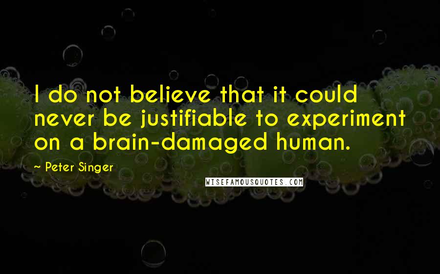 Peter Singer Quotes: I do not believe that it could never be justifiable to experiment on a brain-damaged human.