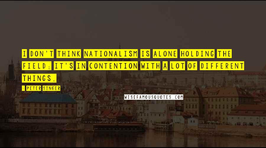 Peter Singer Quotes: I don't think nationalism is alone holding the field; it's in contention with a lot of different things.