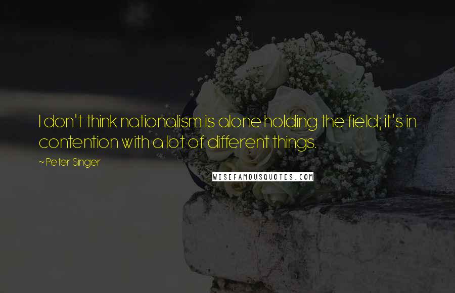 Peter Singer Quotes: I don't think nationalism is alone holding the field; it's in contention with a lot of different things.
