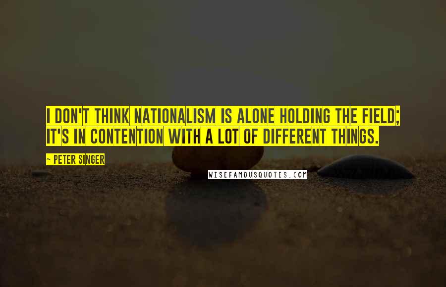 Peter Singer Quotes: I don't think nationalism is alone holding the field; it's in contention with a lot of different things.