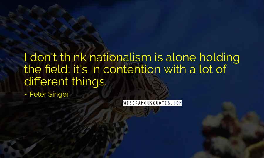 Peter Singer Quotes: I don't think nationalism is alone holding the field; it's in contention with a lot of different things.