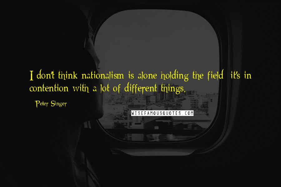 Peter Singer Quotes: I don't think nationalism is alone holding the field; it's in contention with a lot of different things.