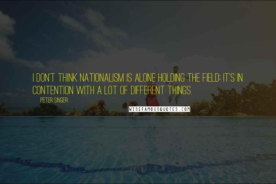 Peter Singer Quotes: I don't think nationalism is alone holding the field; it's in contention with a lot of different things.