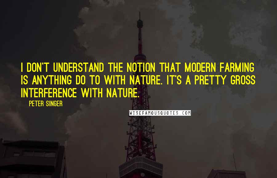 Peter Singer Quotes: I don't understand the notion that modern farming is anything do to with nature. It's a pretty gross interference with nature.