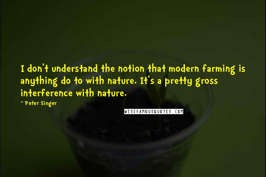 Peter Singer Quotes: I don't understand the notion that modern farming is anything do to with nature. It's a pretty gross interference with nature.