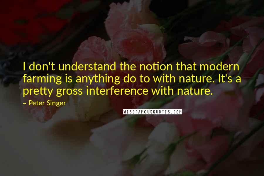 Peter Singer Quotes: I don't understand the notion that modern farming is anything do to with nature. It's a pretty gross interference with nature.