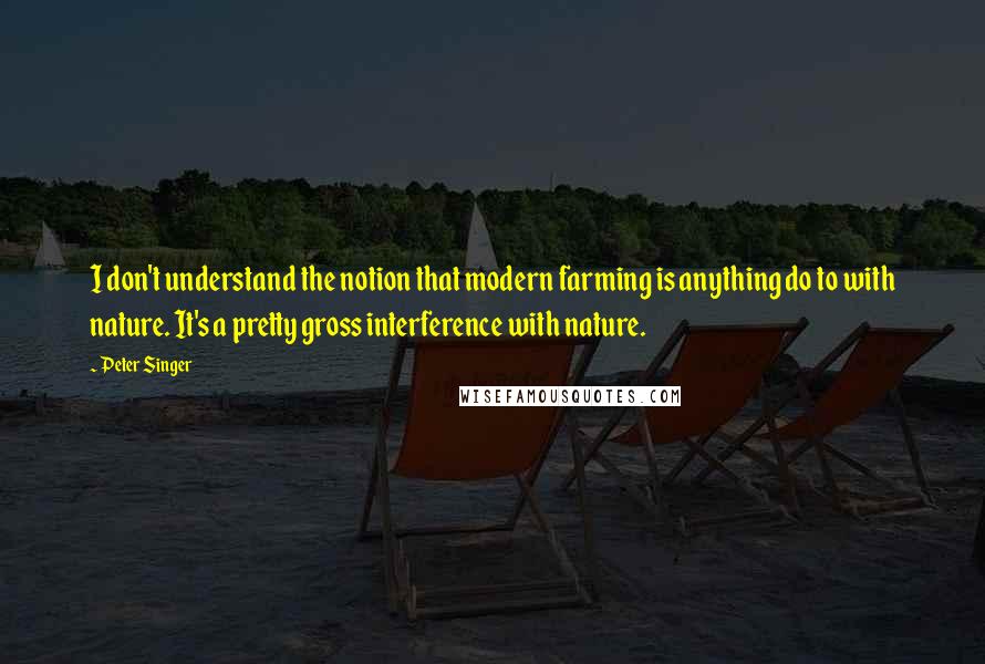 Peter Singer Quotes: I don't understand the notion that modern farming is anything do to with nature. It's a pretty gross interference with nature.