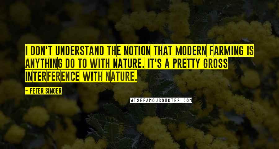 Peter Singer Quotes: I don't understand the notion that modern farming is anything do to with nature. It's a pretty gross interference with nature.