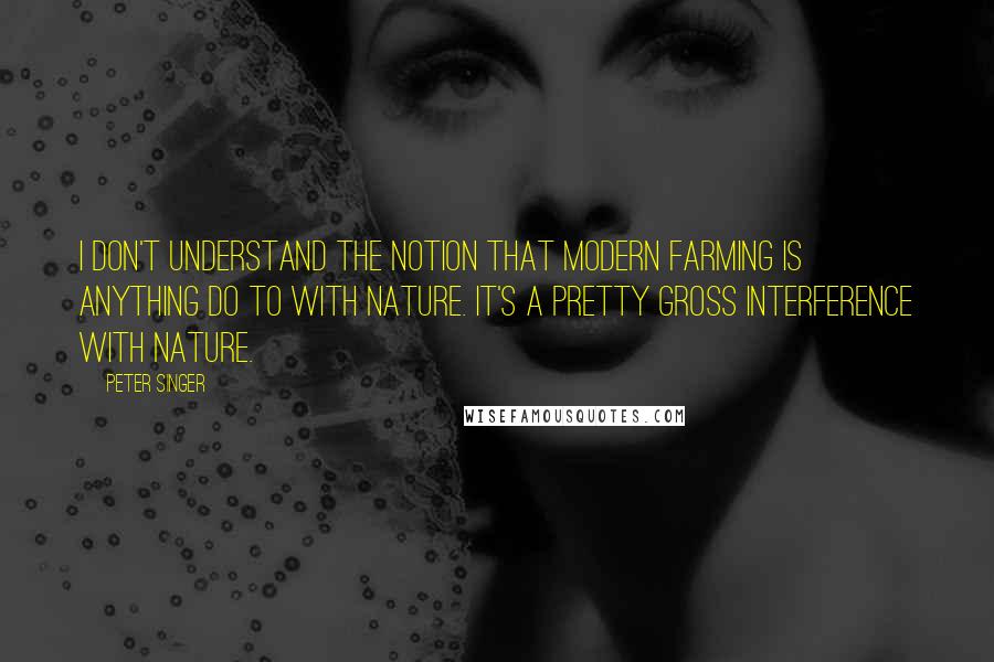 Peter Singer Quotes: I don't understand the notion that modern farming is anything do to with nature. It's a pretty gross interference with nature.