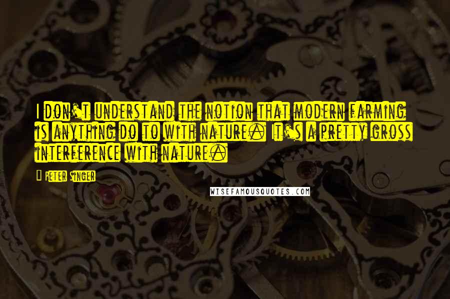 Peter Singer Quotes: I don't understand the notion that modern farming is anything do to with nature. It's a pretty gross interference with nature.