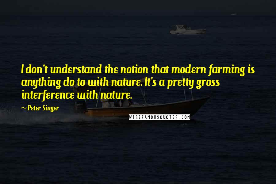 Peter Singer Quotes: I don't understand the notion that modern farming is anything do to with nature. It's a pretty gross interference with nature.