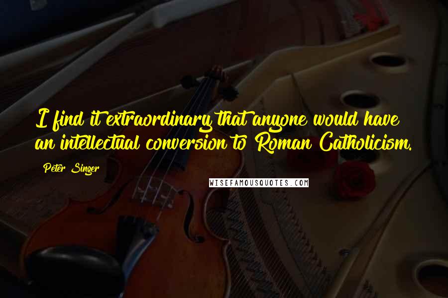 Peter Singer Quotes: I find it extraordinary that anyone would have an intellectual conversion to Roman Catholicism.