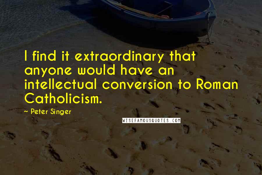 Peter Singer Quotes: I find it extraordinary that anyone would have an intellectual conversion to Roman Catholicism.