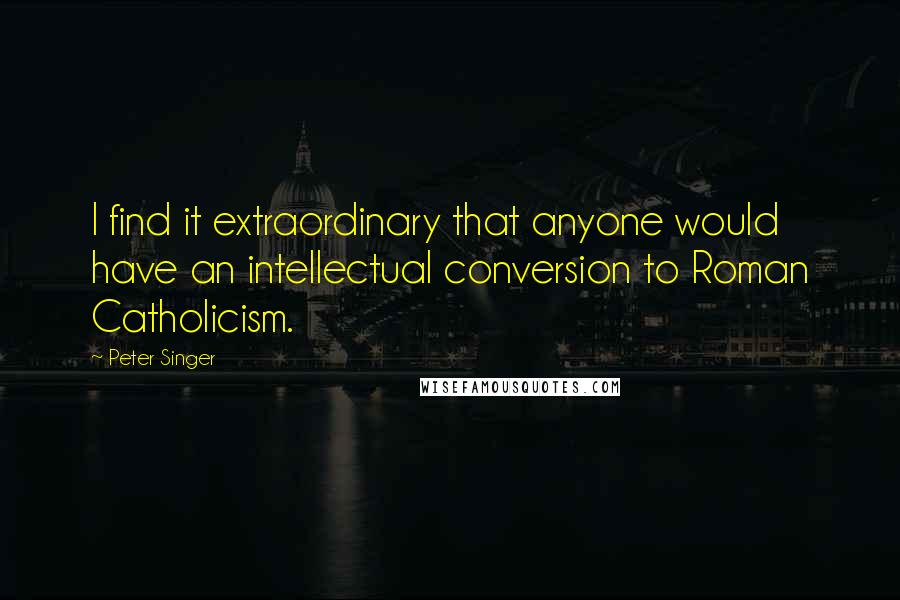 Peter Singer Quotes: I find it extraordinary that anyone would have an intellectual conversion to Roman Catholicism.