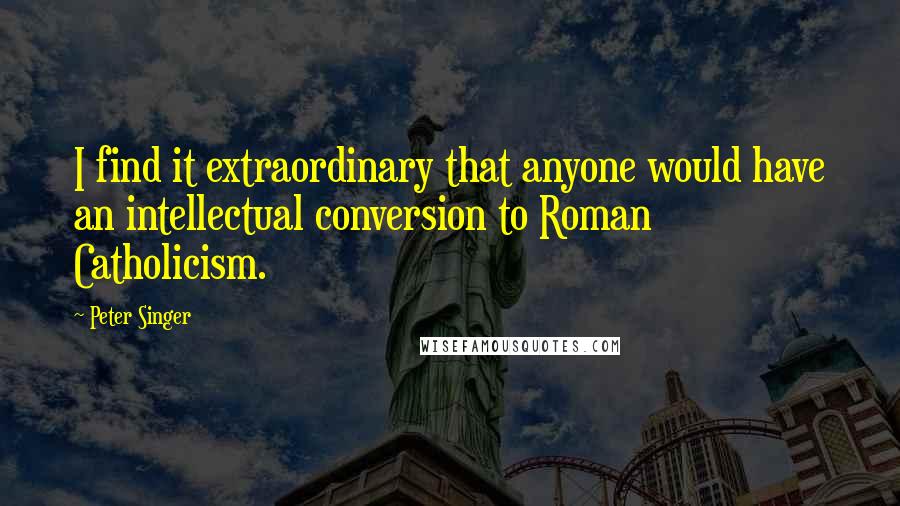 Peter Singer Quotes: I find it extraordinary that anyone would have an intellectual conversion to Roman Catholicism.