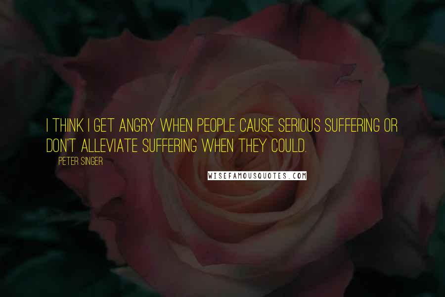 Peter Singer Quotes: I think I get angry when people cause serious suffering or don't alleviate suffering when they could.