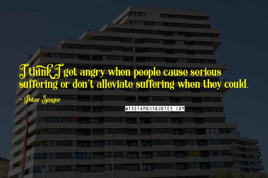 Peter Singer Quotes: I think I get angry when people cause serious suffering or don't alleviate suffering when they could.