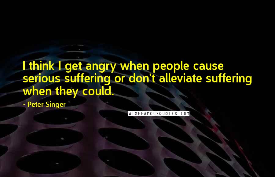Peter Singer Quotes: I think I get angry when people cause serious suffering or don't alleviate suffering when they could.