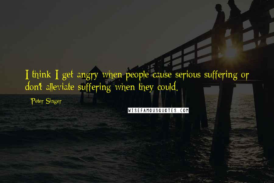 Peter Singer Quotes: I think I get angry when people cause serious suffering or don't alleviate suffering when they could.