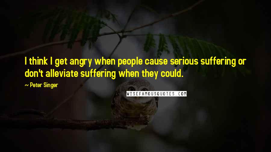 Peter Singer Quotes: I think I get angry when people cause serious suffering or don't alleviate suffering when they could.