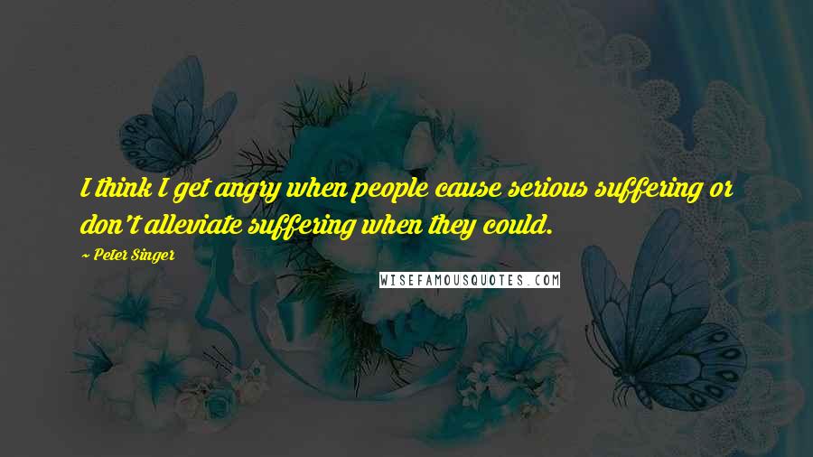 Peter Singer Quotes: I think I get angry when people cause serious suffering or don't alleviate suffering when they could.