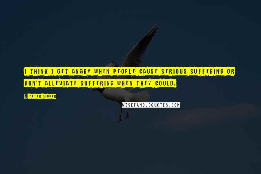 Peter Singer Quotes: I think I get angry when people cause serious suffering or don't alleviate suffering when they could.