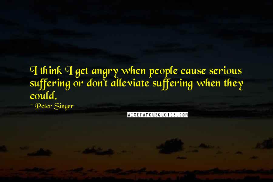 Peter Singer Quotes: I think I get angry when people cause serious suffering or don't alleviate suffering when they could.