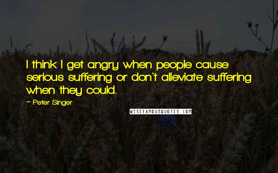 Peter Singer Quotes: I think I get angry when people cause serious suffering or don't alleviate suffering when they could.