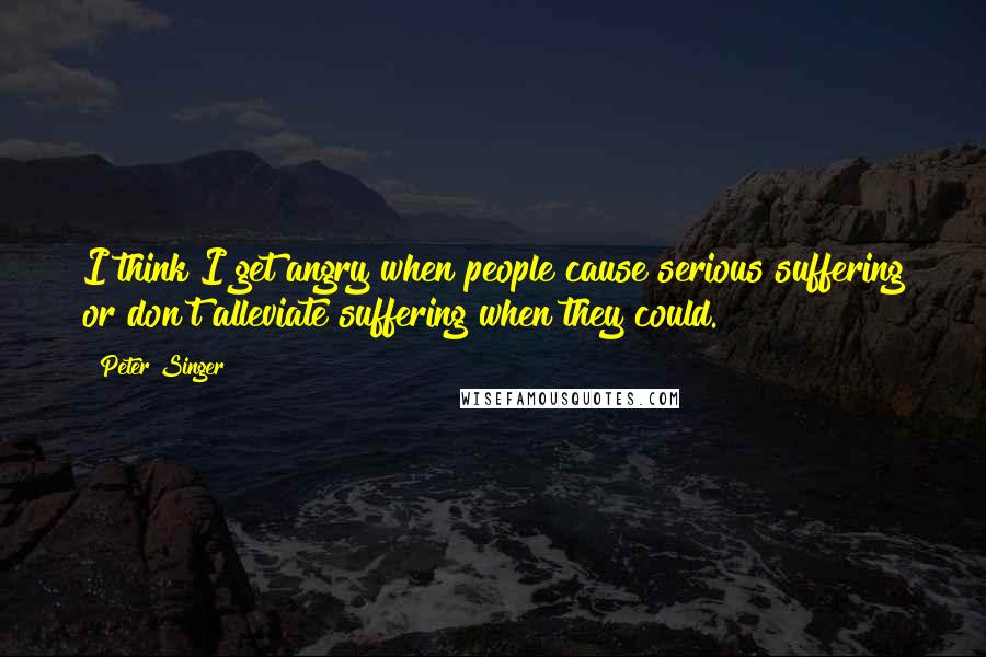 Peter Singer Quotes: I think I get angry when people cause serious suffering or don't alleviate suffering when they could.