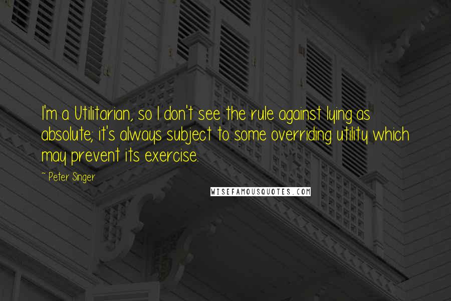 Peter Singer Quotes: I'm a Utilitarian, so I don't see the rule against lying as absolute; it's always subject to some overriding utility which may prevent its exercise.