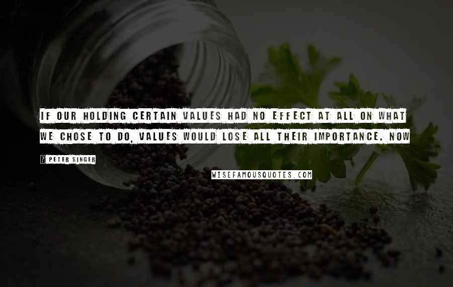 Peter Singer Quotes: If our holding certain values had no effect at all on what we chose to do, values would lose all their importance. Now