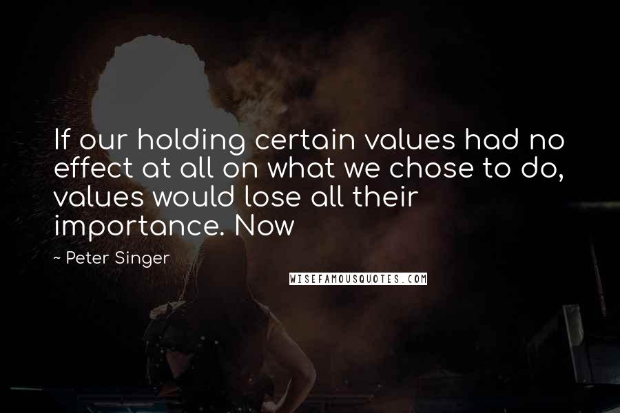 Peter Singer Quotes: If our holding certain values had no effect at all on what we chose to do, values would lose all their importance. Now
