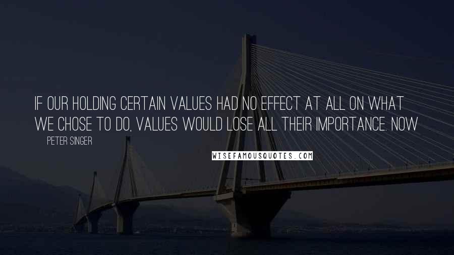 Peter Singer Quotes: If our holding certain values had no effect at all on what we chose to do, values would lose all their importance. Now