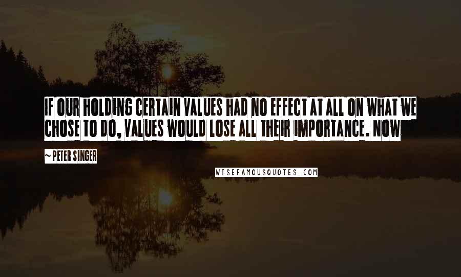 Peter Singer Quotes: If our holding certain values had no effect at all on what we chose to do, values would lose all their importance. Now