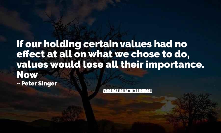 Peter Singer Quotes: If our holding certain values had no effect at all on what we chose to do, values would lose all their importance. Now