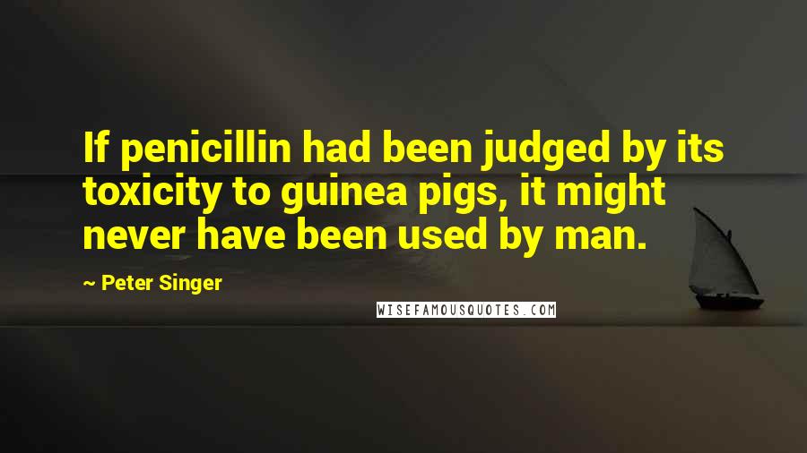 Peter Singer Quotes: If penicillin had been judged by its toxicity to guinea pigs, it might never have been used by man.