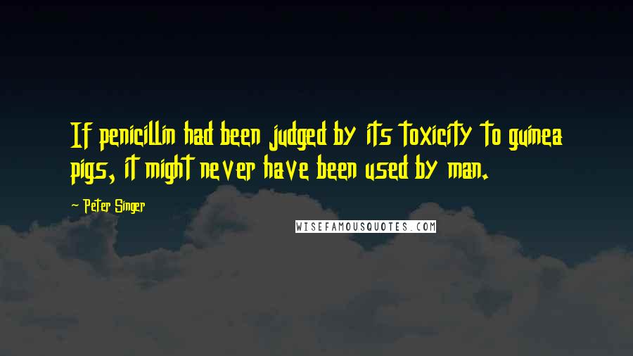 Peter Singer Quotes: If penicillin had been judged by its toxicity to guinea pigs, it might never have been used by man.