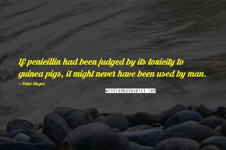 Peter Singer Quotes: If penicillin had been judged by its toxicity to guinea pigs, it might never have been used by man.