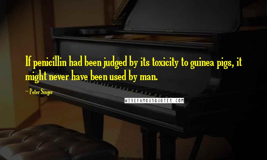 Peter Singer Quotes: If penicillin had been judged by its toxicity to guinea pigs, it might never have been used by man.