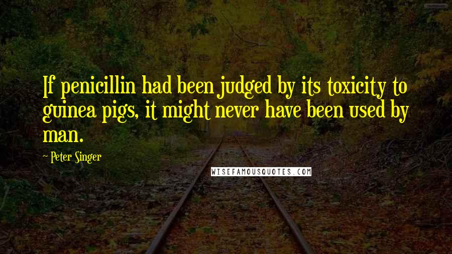 Peter Singer Quotes: If penicillin had been judged by its toxicity to guinea pigs, it might never have been used by man.