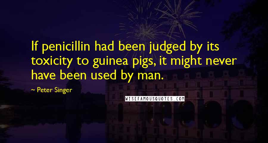 Peter Singer Quotes: If penicillin had been judged by its toxicity to guinea pigs, it might never have been used by man.