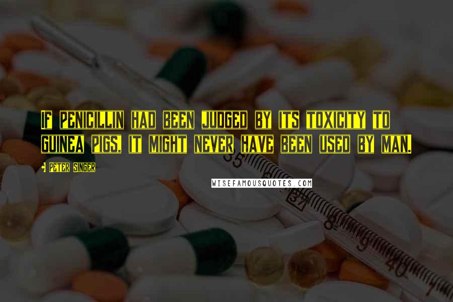 Peter Singer Quotes: If penicillin had been judged by its toxicity to guinea pigs, it might never have been used by man.