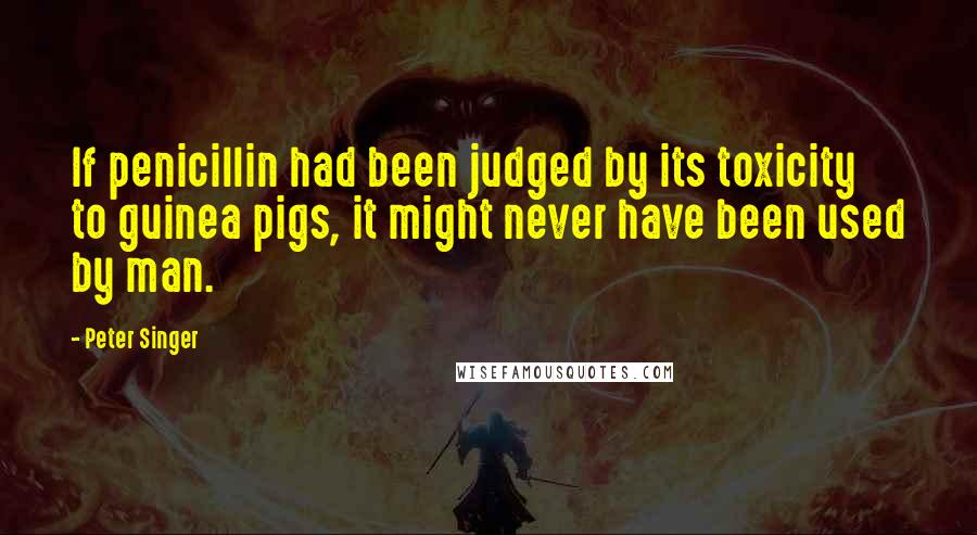 Peter Singer Quotes: If penicillin had been judged by its toxicity to guinea pigs, it might never have been used by man.