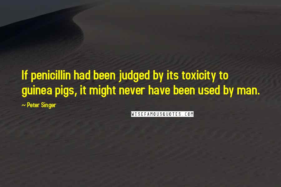 Peter Singer Quotes: If penicillin had been judged by its toxicity to guinea pigs, it might never have been used by man.