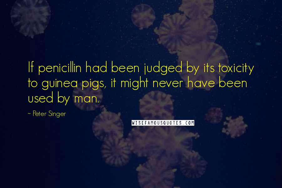 Peter Singer Quotes: If penicillin had been judged by its toxicity to guinea pigs, it might never have been used by man.