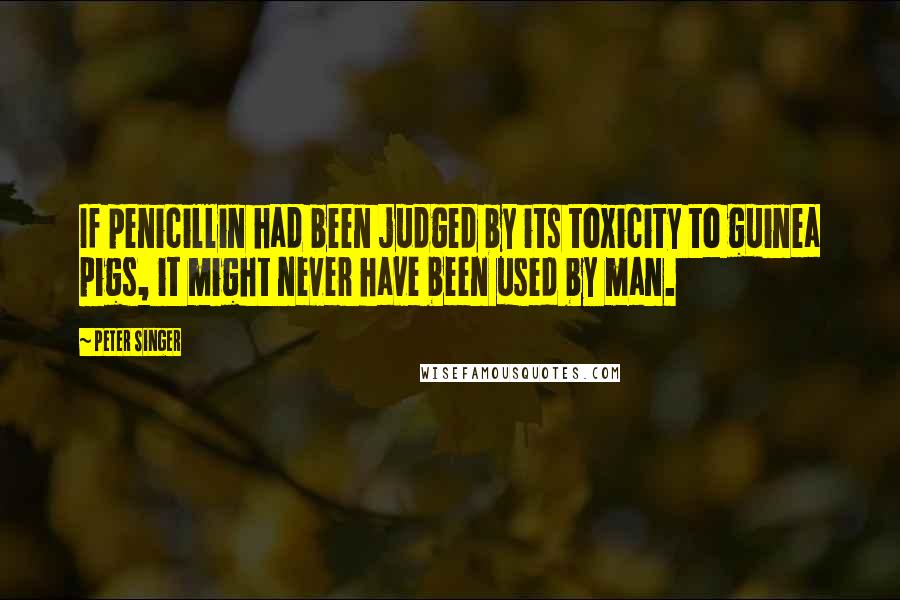 Peter Singer Quotes: If penicillin had been judged by its toxicity to guinea pigs, it might never have been used by man.